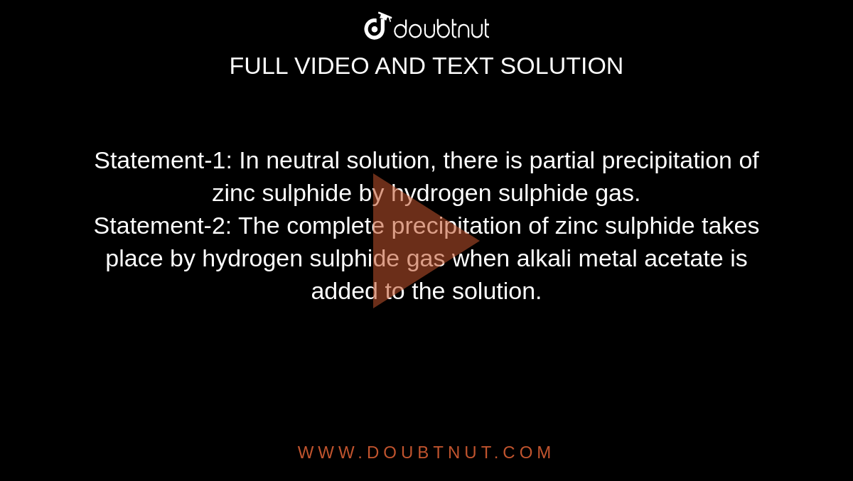 Statement-1: In neutral solution, there is partial precipitation of zinc sulphide by hydrogen sulphide gas. <br> Statement-2: The complete precipitation of zinc sulphide takes place by hydrogen sulphide gas when alkali metal acetate is added to the solution.
