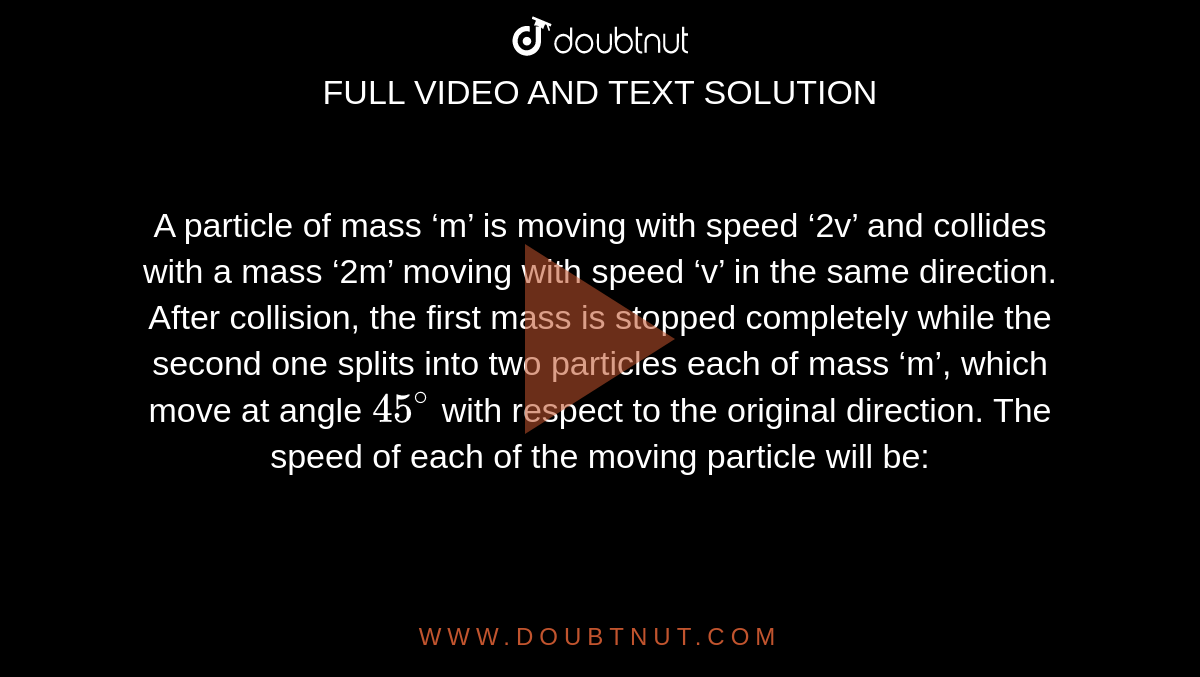 A particle of mass ‘m’ is moving with speed ‘2v’ and collides with a mass ‘2m’ moving with speed ‘v’ in the same direction. After collision, the first mass is stopped completely while the second one splits into two particles each of mass ‘m’, which move at angle `45^@` with respect to the original direction. The speed of each of the moving particle will be: 