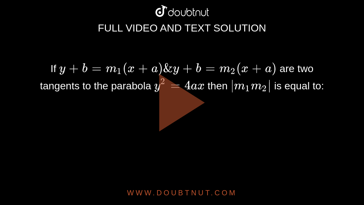 If `y+b=m_1(x+a)& y+b=m_2(x+a)` are two tangents to the parabola `y^2=4ax` then `|m_1m_2|` is equal to: