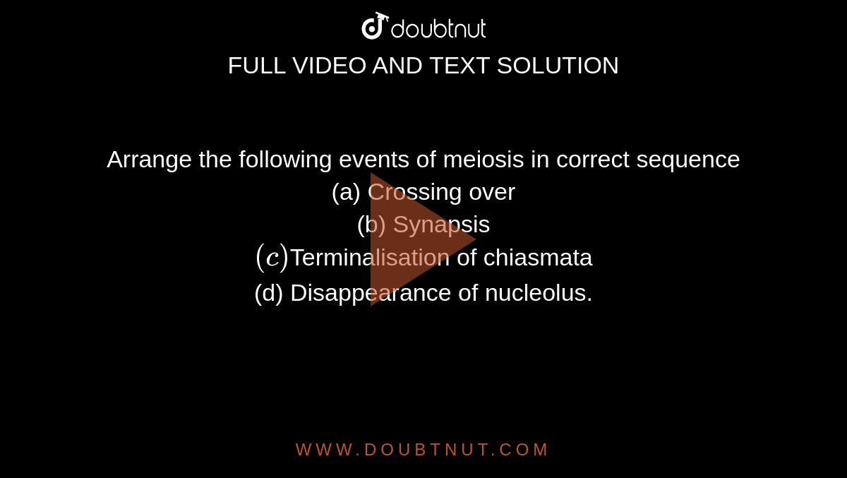 Arrange the following events of meiosis in correct sequence  <br> (a) Crossing over <br> (b) Synapsis <br> `(c)`Terminalisation of chiasmata <br> (d) Disappearance of nucleolus.