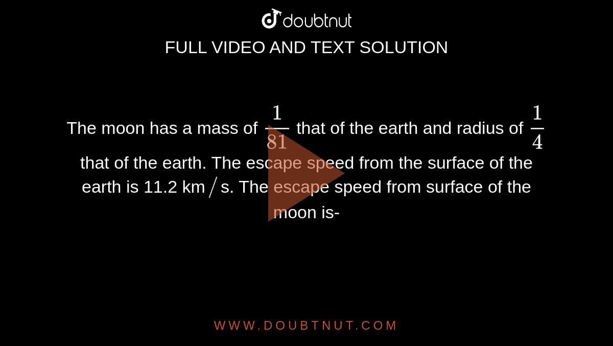 The  moon has a mass of `(1)/(81)` that of the earth and radius of `(1)/(4)` that of the earth. The escape speed from the surface of the earth is 11.2 km`//`s. The escape speed from surface of the moon is- 