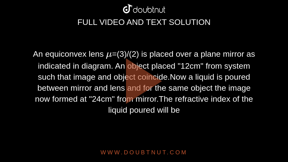An equiconvex lens `mu`=(3)/(2) is placed over a plane mirror as indicated in diagram. An object placed "12cm" from system such that image and object coincide.Now a liquid is poured between mirror and lens and for the same object the image now formed at "24cm" from mirror.The refractive index of the liquid poured will be 