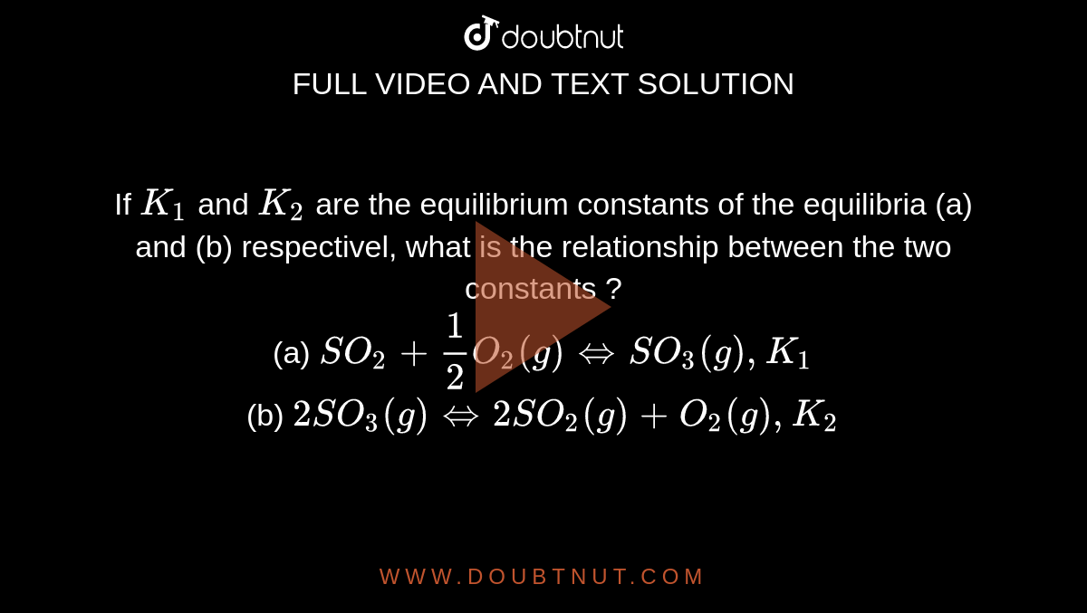 If `K_(1)` and `K_(2)` are the equilibrium constants of the equilibria (a) and (b) respectivel, what is the relationship between the two constants ? <br> (a) `SO_(2)+(1)/(2) O_(2)(g)hArr SO_(3)(g),K_(1)` <br> (b) `2SO_(3)(g) hArr 2SO_(2)(g)+O_(2)(g),K_(2)`