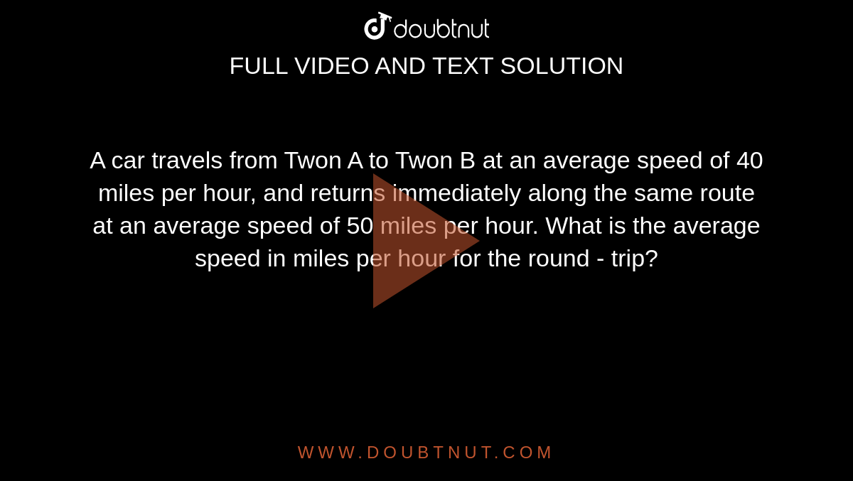 A car travels from Twon A to Twon B at an average speed of 40 miles per hour, and returns immediately along the same route at an average speed of 50 miles per hour. What is the average speed in miles per hour for the round - trip?