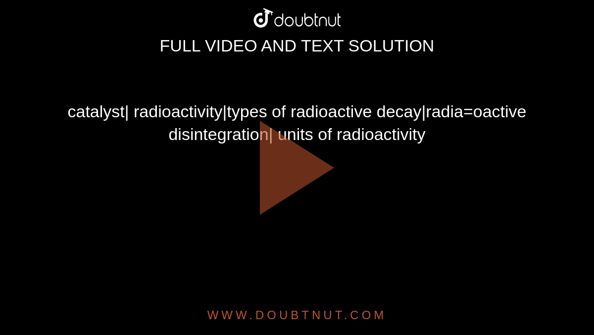catalyst| radioactivity|types of radioactive decay|radia=oactive disintegration| units of radioactivity