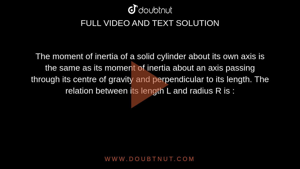 The moment of inertia of a solid cylinder about its own axis is the same as its moment of inertia about an axis passing through its centre of gravity and perpendicular to its length. The relation between its length L and radius R is : 