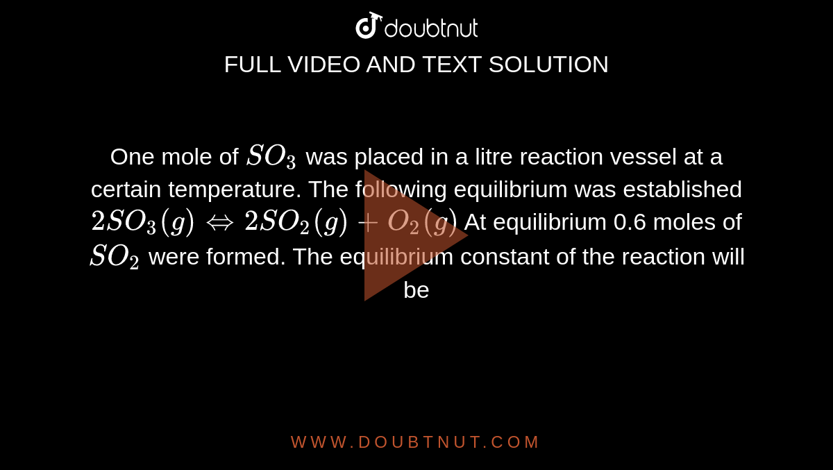 One mole of `SO_(3)` was placed in a litre reaction vessel at a certain temperature. The following equilibrium was established `2SO_(3)(g)hArr 2SO_(2)(g)+O_(2)(g)` At equilibrium 0.6 moles of `SO_(2)` were formed. The equilibrium constant of the reaction will be
