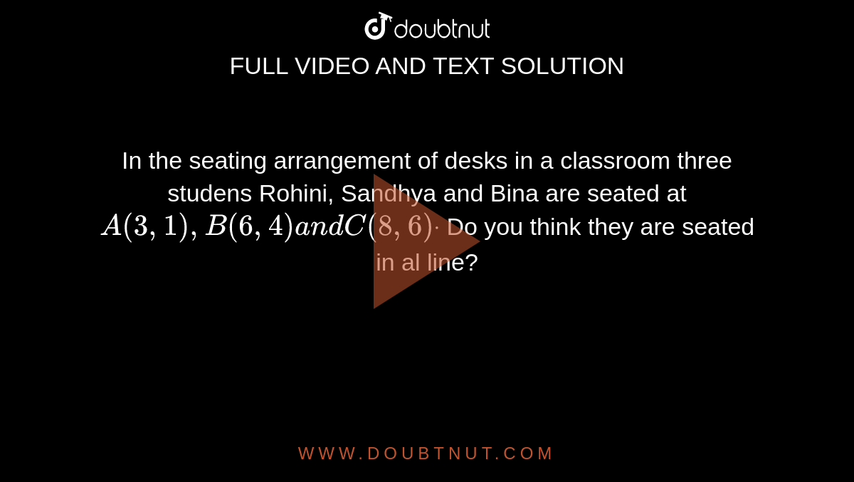 In the seating arrangement of desks in a classroom three studens
  Rohini, Sandhya and Bina are seated at `A(3,1),B(6,4)a n dC(8,6)dot`
Do you think they are seated in al line?