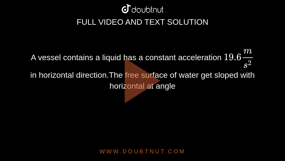  A vessel contains a liquid  has a constant  acceleration `19.6m/s^(2)` in  horizontal direction.The  free surface of water get sloped with horizontal at angle