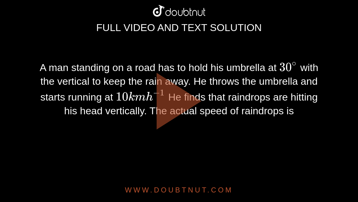 A man standing on a road has to hold his umbrella at `30^(@)` with the vertical to keep the rain away. He throws the umbrella and starts running at `10 kmh^-1` He finds that raindrops are hitting his head vertically. The actual speed of raindrops is 