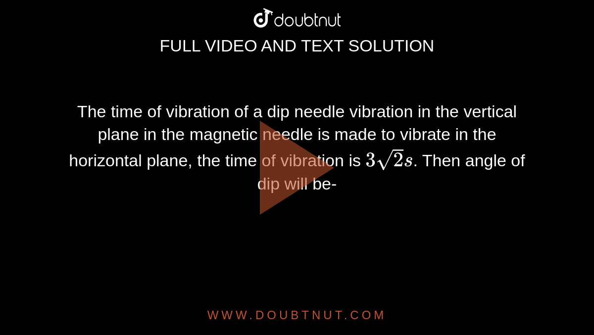 The time of vibration of a dip needle vibration in the vertical plane in the magnetic needle is made to vibrate in the horizontal plane, the time of vibration is `3sqrt2 s`. Then angle of dip will be-