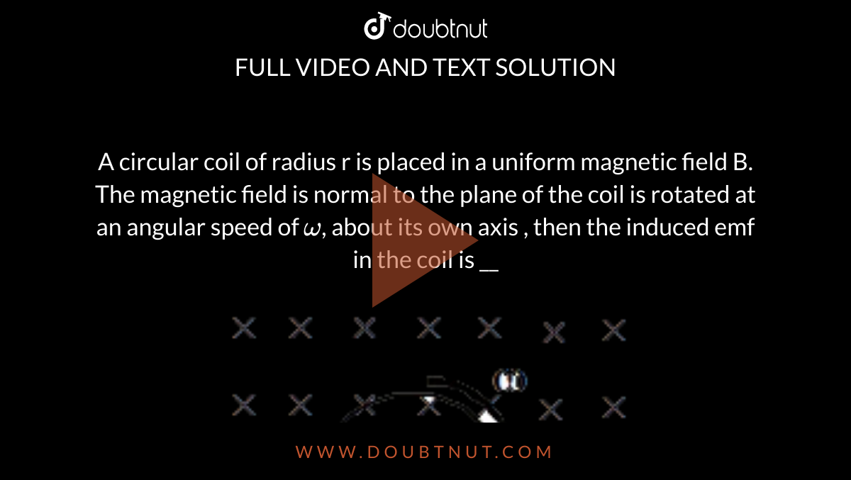 A circular coil of radius r is placed in a uniform magnetic field B. The magnetic field is normal to the plane of the coil is rotated at an angular speed of ` omega`, about its own axis , then the induced emf in the coil is __ <br> <img src="https://d10lpgp6xz60nq.cloudfront.net/physics_images/MOT_CON_NEET_PHY_C21_E02_030_Q01.png" width="80%">