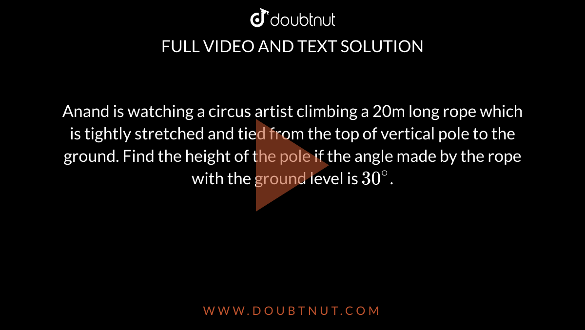 Anand is watching a circus artist climbing a 20m long rope which is tightly stretched and tied from the top of vertical pole to the ground. Find the height of the pole if the angle made by the rope with the ground level is `30^(@)`.