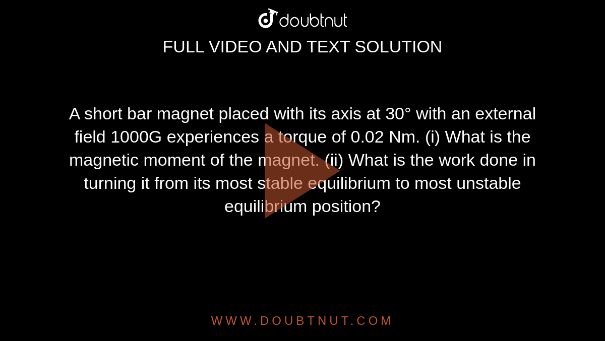 A short bar magnet placed with its axis at 30° with an external field 1000G experiences a torque of 0.02 Nm. (i) What is the magnetic moment of the magnet. (ii) What is the work done in turning it from its most stable equilibrium to most unstable equilibrium position?