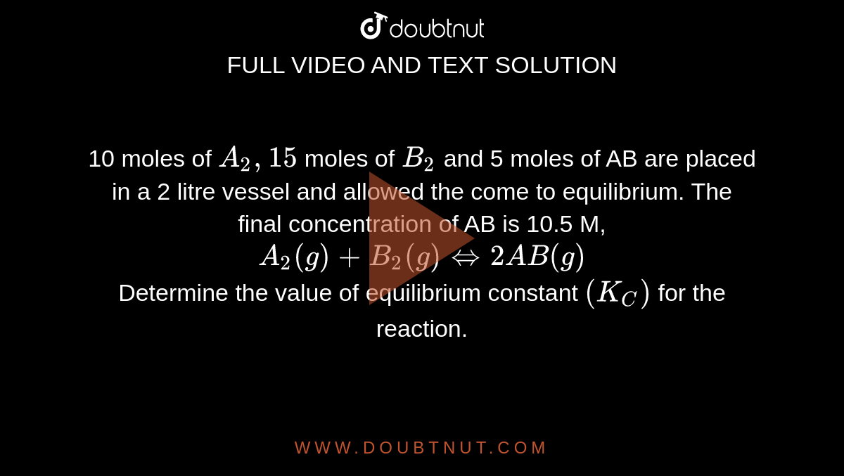 10 moles of `A_(2), 15` moles of `B_(2)` and 5 moles of AB are placed in a 2 litre vessel and allowed the come to equilibrium. The final concentration of AB is 10.5 M, `A_(2)(g)+B_(2)(g)hArr 2AB(g)` <br> Determine the value of equilibrium constant `(K_(C))` for the reaction.
