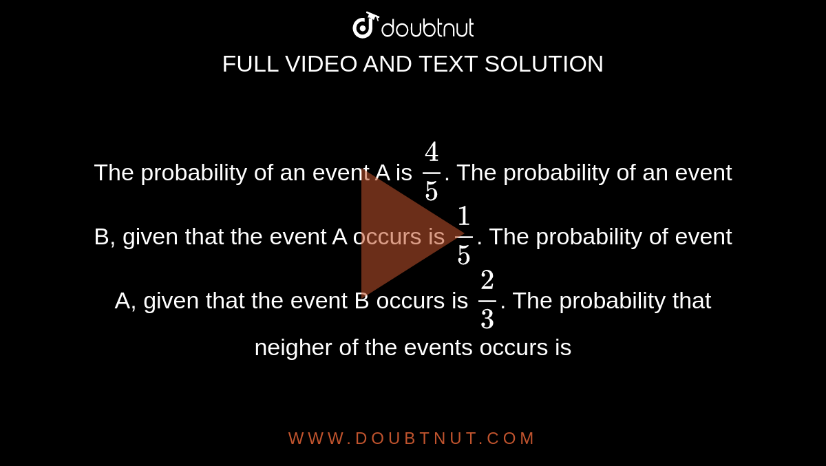 The probability of an event A is `(4)/(5)`. The probability of an event B, given that the event A occurs is `(1)/(5)`. The probability of event A, given that the event B occurs is `(2)/(3)`. The probability that neigher of the events occurs is