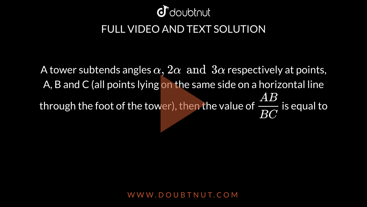 A tower subtends angles `alpha, 2alpha and 3alpha` respectively at points, A, B and C (all points lying on the same side on a horizontal line through the foot of the tower), then the value of `(AB)/(BC)` is equal to