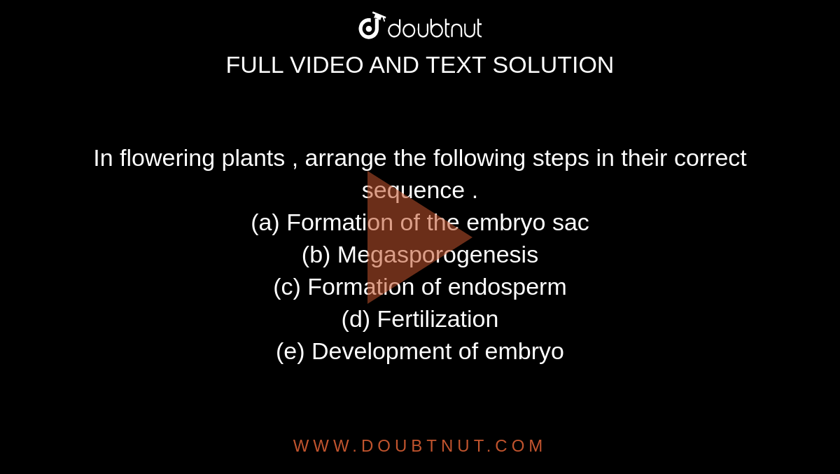 In flowering plants , arrange the following steps in their correct sequence .  <br> (a) Formation of the embryo sac  <br> (b) Megasporogenesis <br> (c) Formation of endosperm  <br> (d) Fertilization  <br> (e) Development of embryo