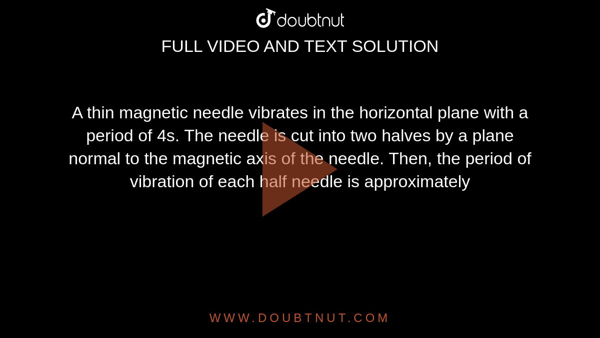A thin magnetic needle vibrates in the horizontal plane with a period of 4s. The needle is cut into two halves by a plane normal to the magnetic axis of the needle. Then, the period of vibration of each half needle is approximately 