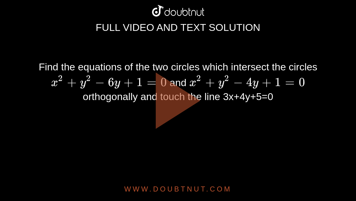 Find the equations of the two  circles which intersect the circles `x^2+y^2-6y+1=0` and `x^2+y^2-4y+1=0` orthogonally and touch  the line 3x+4y+5=0