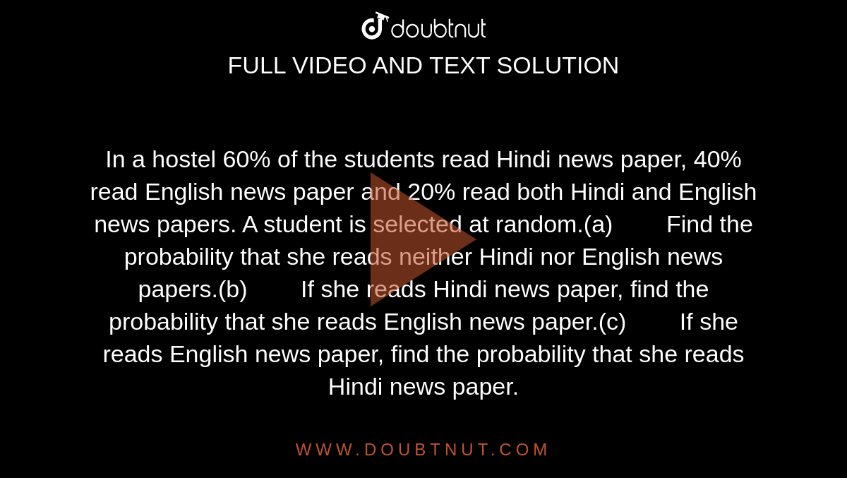 In a hostel 60% of the students  read Hindi news paper, 40% read English news paper and 20% read both Hindi  and English news papers. A student is selected at random.(a)        Find the probability that she reads neither Hindi nor  English news papers.(b)        If she reads Hindi news paper, find the probability that  she reads English news paper.(c)        If she reads English news paper, find the probability that  she reads Hindi news paper.