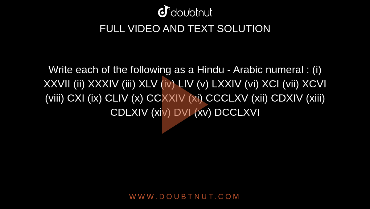 Write each of the following as a Hindu - Arabic numeral :  (i) XXVII  (ii)  XXXIV  (iii) XLV  (iv)   LIV  (v)  LXXIV   (vi) XCI   (vii) XCVI   (viii)  CXI  (ix)   CLIV  (x)  CCXXIV   (xi) CCCLXV  (xii)  CDXIV   (xiii) CDLXIV   (xiv)  DVI   (xv) DCCLXVI 