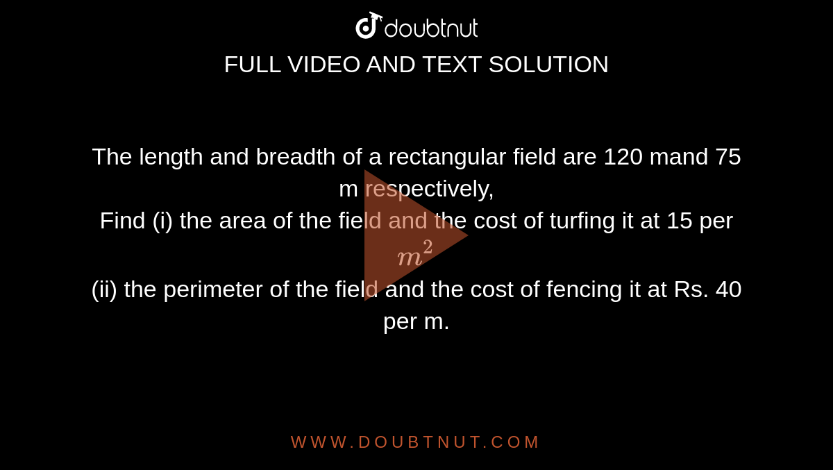 The length and breadth of a rectangular field are 120 mand 75 m respectively, <br>Find (i) the area of the field and the cost of turfing it at 15 per `m^(2)`<br>(ii) the perimeter of the field and the cost of fencing it at Rs. 40 per m.