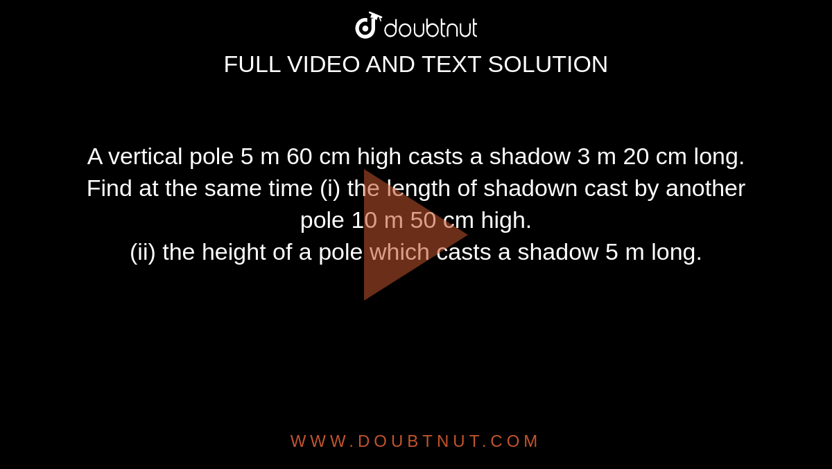 A vertical pole 5 m 60 cm high casts a shadow 3 m 20 cm long. Find at the same time (i) the length of shadown cast by another pole 10 m 50 cm high. <br>  (ii) the height of a pole which casts a shadow 5 m long.