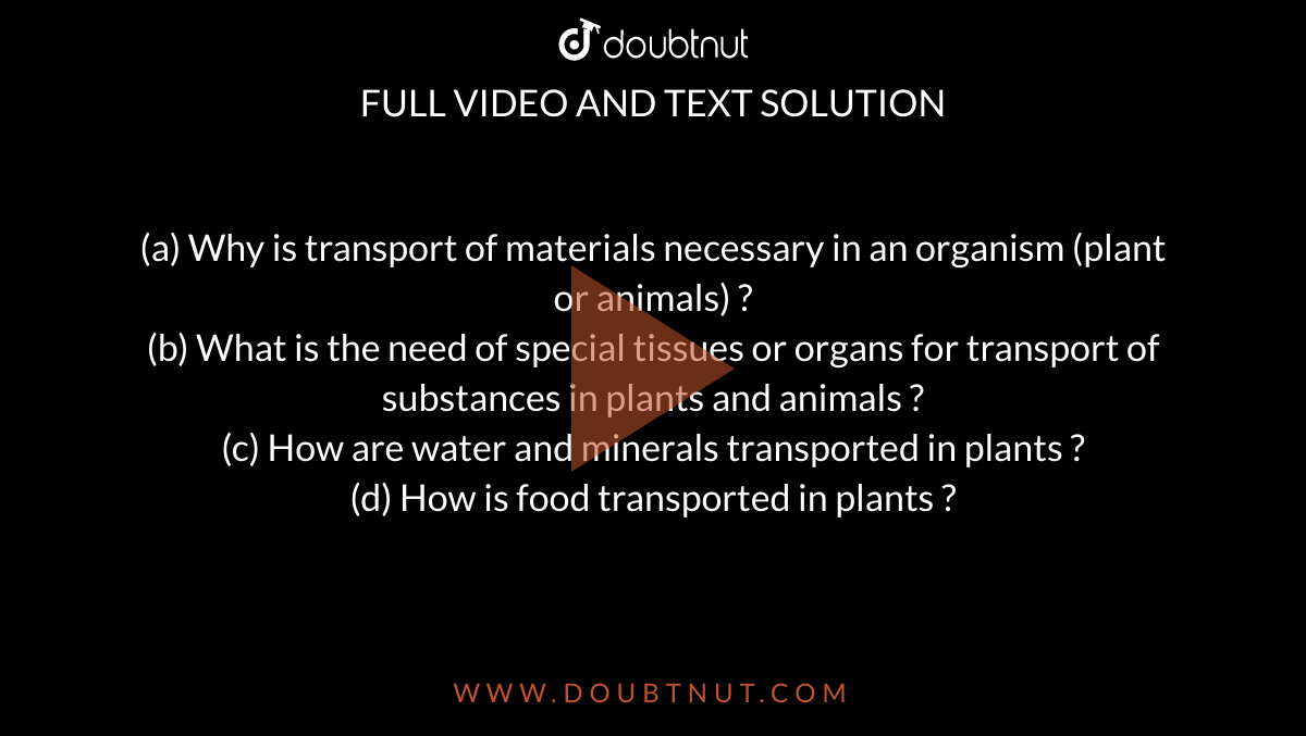 a) Why is transport of materials necessary in an organism (plant or animals)  ? (b) What is the need of special tissues or organs for transport of  substances in plants and animals ? (