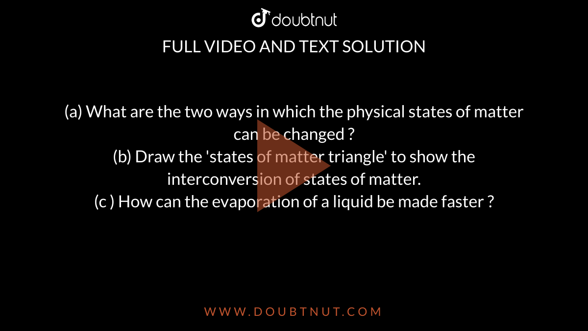 (a) What are the two ways in which the physical states of matter can be changed ?  <br>  (b) Draw the 'states of matter triangle' to show the interconversion of states of matter.  <br>  (c ) How can the evaporation of a liquid be made faster ? 