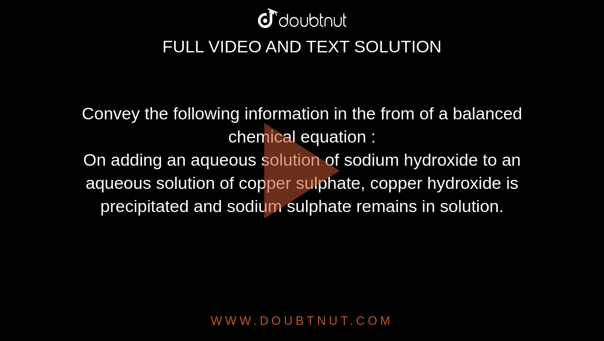 Convey the following information in the from of a balanced chemical equation : <br> On adding an aqueous solution of sodium hydroxide to an aqueous solution of copper sulphate, copper hydroxide is precipitated and sodium sulphate remains in solution. 