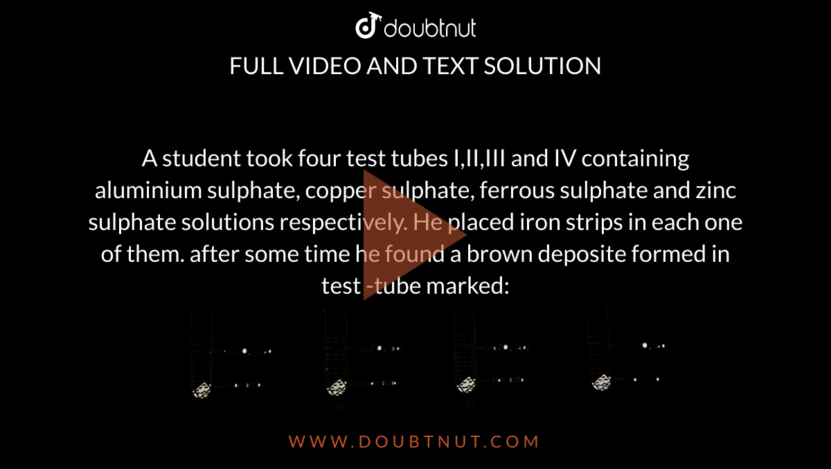A student took four test tubes I,II,III and IV containing aluminium sulphate, copper sulphate, ferrous sulphate and zinc sulphate solutions respectively. He placed iron strips in each one of them. after some time he found a brown deposite formed in test -tube marked: <br> <img src="https://d10lpgp6xz60nq.cloudfront.net/physics_images/NCERT_CHM_X_C05_E01_177_Q01.png" width="80%">  