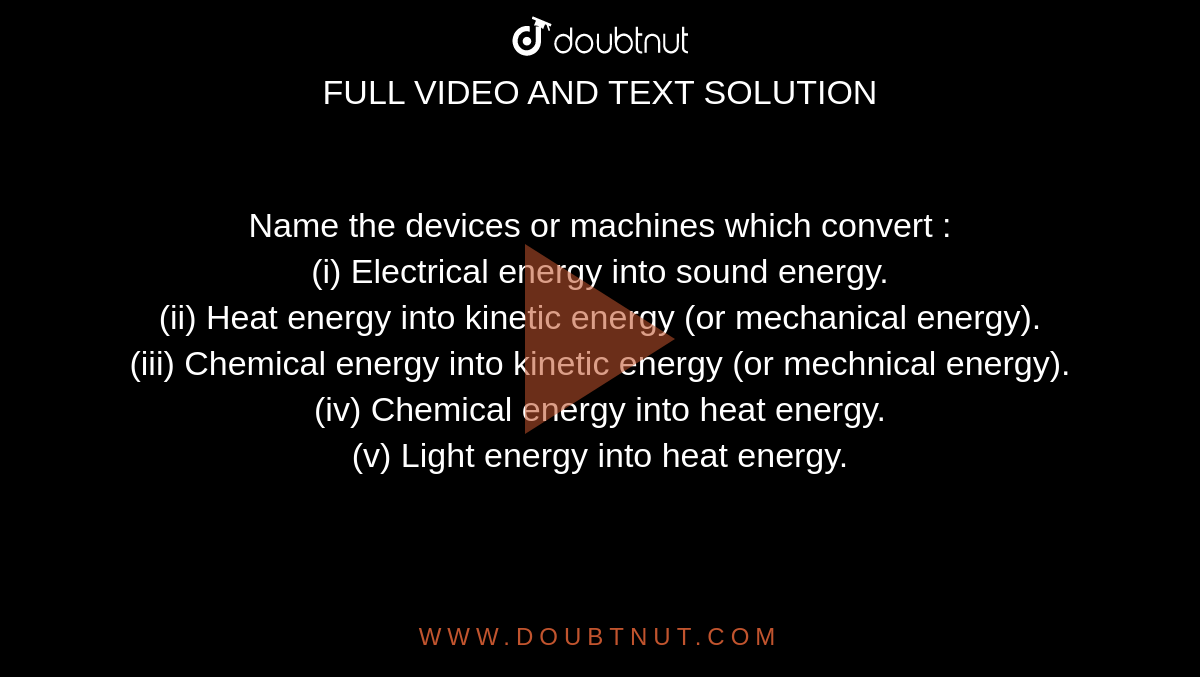 Name the devices or machines which convert : <br> (i) Electrical energy into sound energy. <br> (ii) Heat energy into kinetic energy (or mechanical energy). <br> (iii) Chemical energy into kinetic energy (or mechnical energy). <br> (iv) Chemical energy into heat energy. <br> (v) Light energy into heat energy.