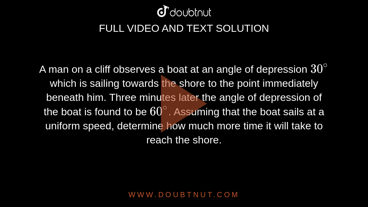 A man on a cliff observes a boat at an angle of depression `30^(@)` which is sailing towards the shore to the point immediately beneath him. Three minutes later the angle of depression of the boat is found to be `60^(@)`. Assuming that the boat sails at a uniform speed, determine how much more time it will take to reach the shore. 