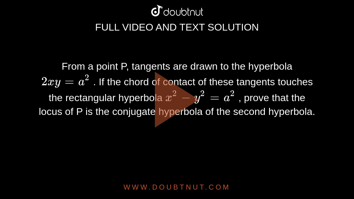 From a point P, tangents are drawn to the hyperbola `2xy = a^(2)` . If the chord of contact of these tangents touches the rectangular hyperbola `x^(2) - y^(2) = a^(2)` ,  prove that the locus of P is the conjugate hyperbola of the second hyperbola. 
