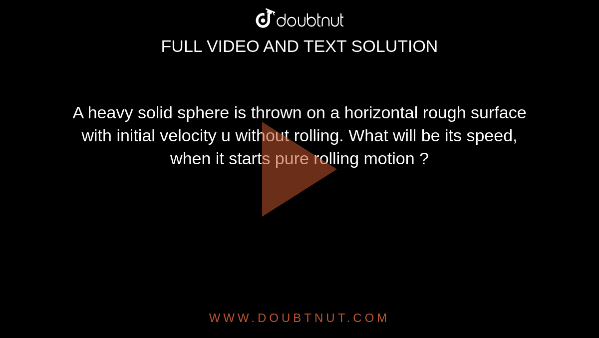 A heavy solid sphere is thrown on a horizontal rough surface with initial velocity u without rolling. What will be its speed, when it starts pure rolling motion ? 