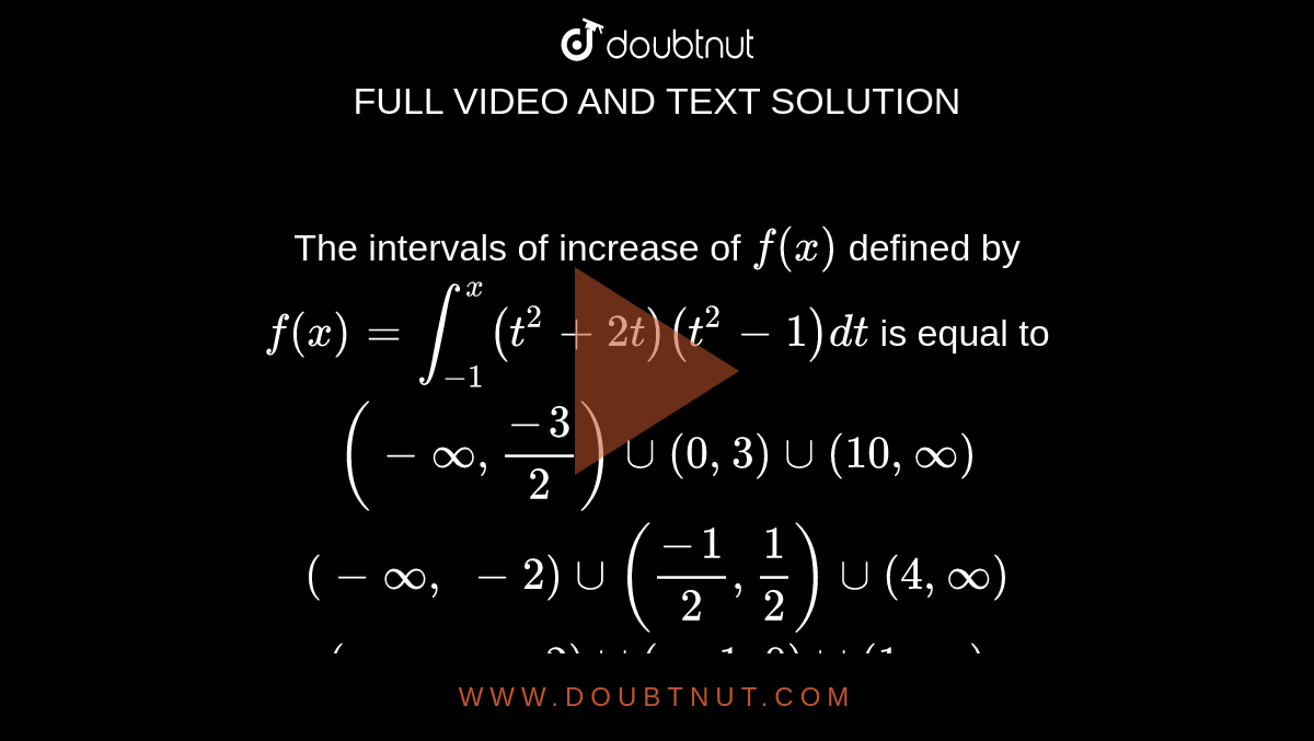 The
  intervals of increase of `f(x)`
defined
  by `f(x)=int_(-1)^x(t^2+2t)(t^2-1)dt`
is
  equal to
 `(-oo,(-3)/2)uu(0,3)uu(10 ,oo)`

 `(-oo,\ -2)uu((-1)/2,1/2)uu(4,oo)`

 `(-oo,\ -2)uu(-1,0)uu(1,oo)`

 `(-oo,\ -2)uu((-3)/4,1/4)uu(1,oo)`