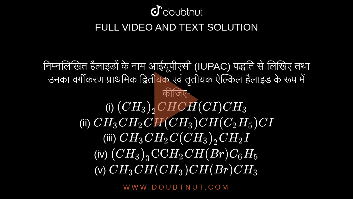 निम्नलिखित हैलाइडों के नाम आईयूपीएसी (IUPAC) पद्धति से लिखिए तथा उनका वर्गीकरण प्राथमिक द्वितीयक एवं तृतीयक ऐल्किल हैलाइड के रूप में कीजिए- <br>(i) `(CH_3)_(2)CHCH(CI)CH_(3)` <br>(ii) `CH_(3)CH_(2)CH(CH_3)CH(C_(2)H_(5))CI` <br>(iii) `CH_(3)CH_(2)C(CH_(3))_(2)CH_(2)I` <br>(iv) `(CH_3)_(3)"CC"H_(2)CH(Br)C_(6)H_(5)` <br>(v) `CH_(3)CH(CH_3)CH(Br)CH_(3)` <br> (vi) `CH_(3)C(C_(2)H_(5))_(2)CH_(2)Br`