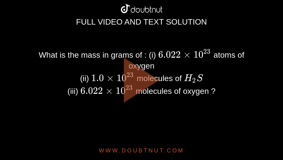 What is the mass in grams of : (i) 6.022 xx 10^(23) atoms of oxygen (ii) 1.0 xx 10^(23) molecules of H(2)S (iii) 6.022 xx 10^(23) of oxygen ?