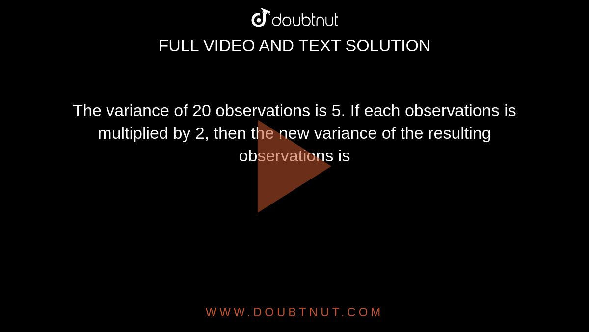 The variance of 20 observations is 5. If each observations is multiplied by 2, then the new variance of the resulting observations is 