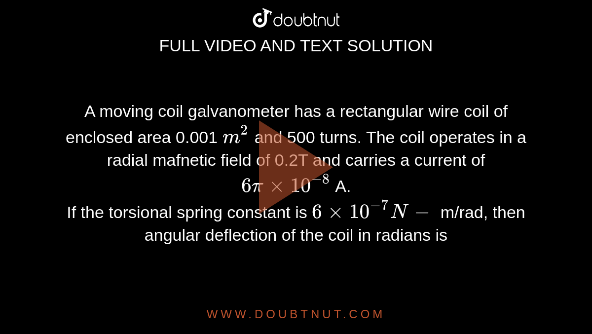 A moving coil galvanometer has a rectangular wire coil of enclosed area 0.001 `m^(2)` and 500 turns. The coil operates in a radial mafnetic field of 0.2T and carries a current of `6pixx10^(-8)` A. <br> If the torsional spring constant is `6xx10^(-7)N-` m/rad, then angular deflection of the coil in radians is