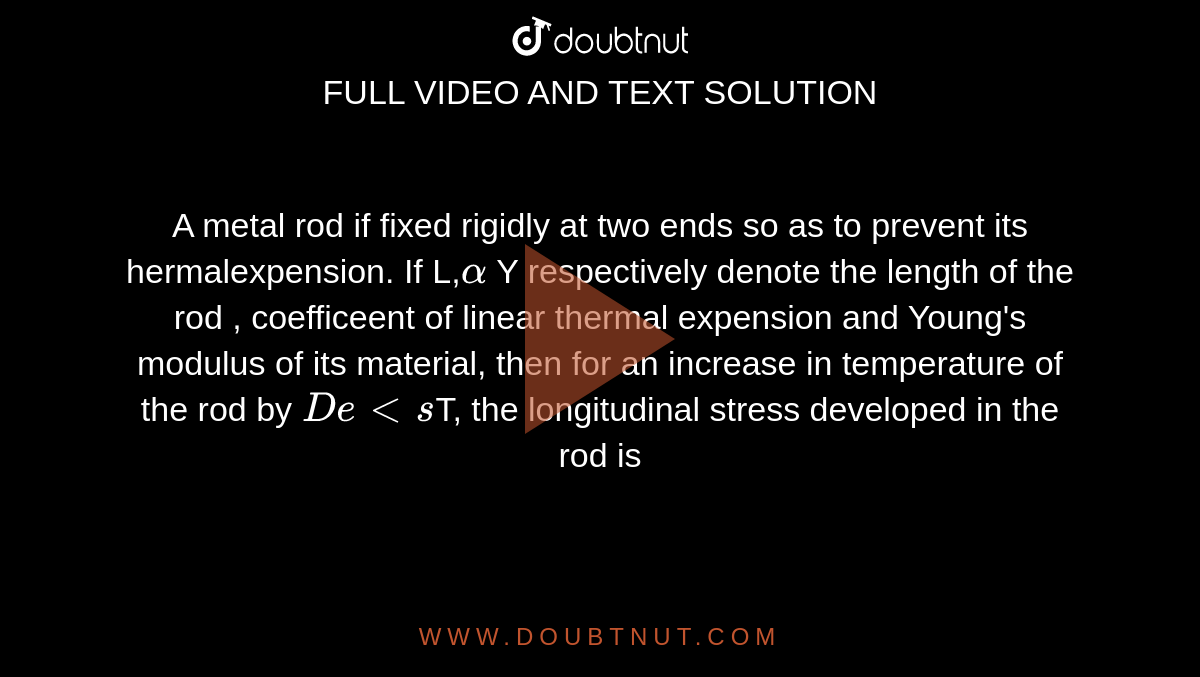 A metal rod if fixed rigidly at two ends so as to prevent its hermalexpension. If L,`alpha` Y respectively denote the length of the rod , coefficeent of linear thermal expension and Young's modulus of its material, then for an increase in temperature of the rod by `Delts`T, the longitudinal stress developed in the rod is 
