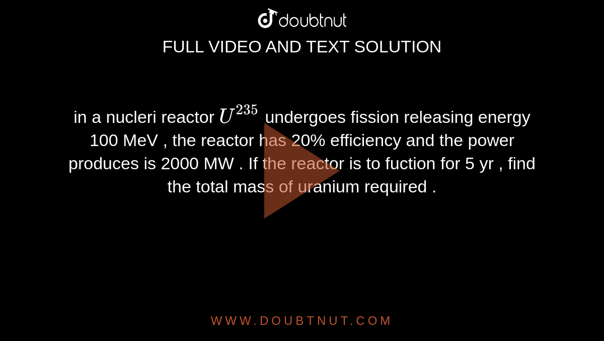 in a  nucleri reactor `U^(235)` undergoes  fission  releasing  energy  100 MeV  , the  reactor  has  20%  efficiency and  the power produces is 2000 MW . If the  reactor  is to  fuction  for 5 yr , find  the total  mass  of uranium  required  . 