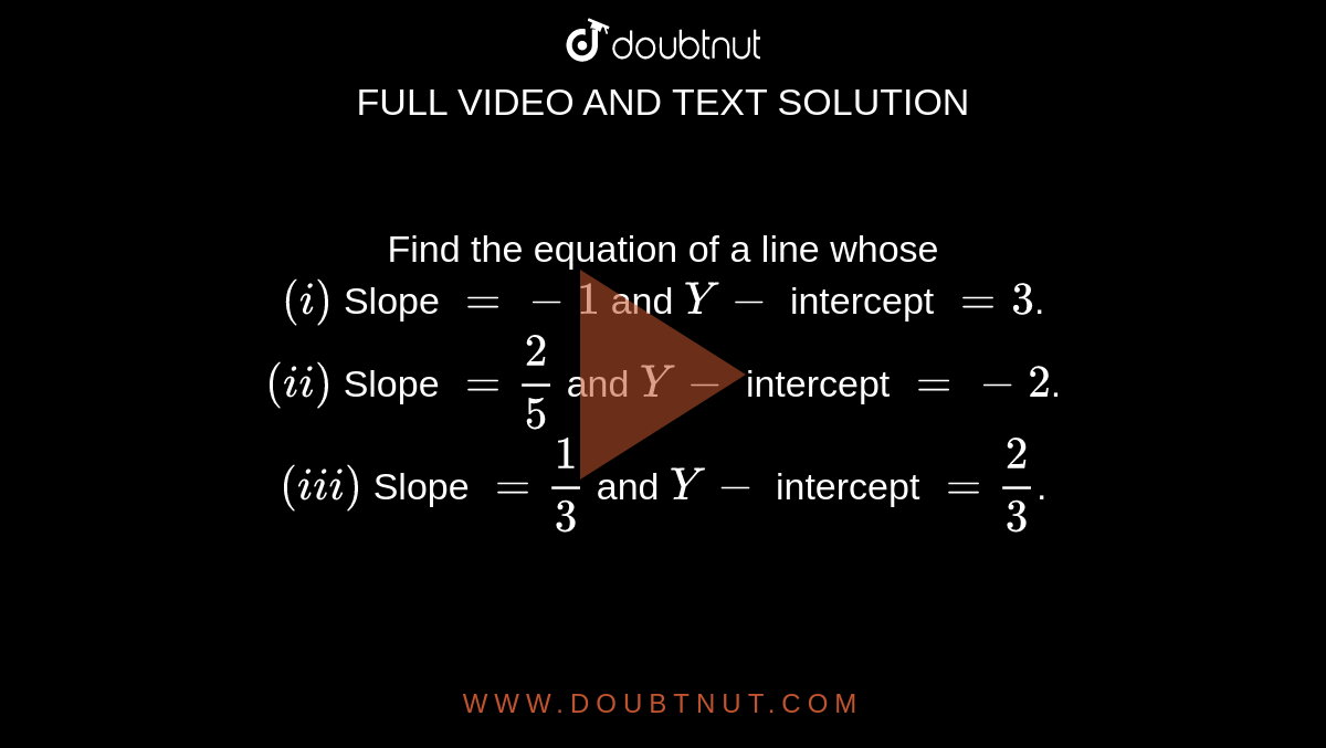 Find the equation of a line whose <br> `(i)` Slope `=-1` and `Y-` intercept `=3`. <br> `(ii)` Slope `=(2)/(5)` and `Y-` intercept `=-2`. <br> `(iii)` Slope `=(1)/(3)` and `Y-` intercept `=(2)/(3)`.