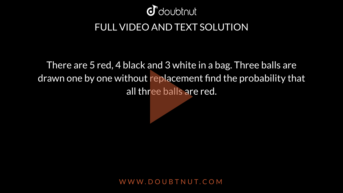 There are 5 red, 4 black and 3 white in a bag. Three balls are drawn one by one without replacement find the probability that all three balls are red.
