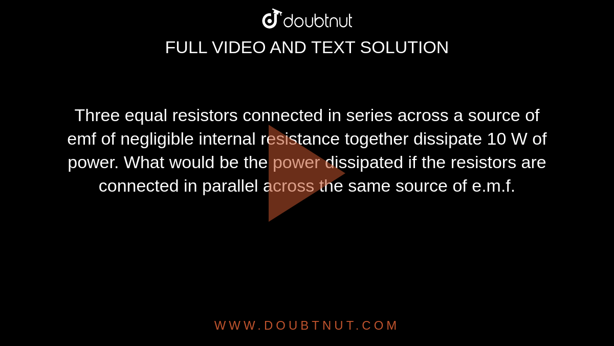 Three equal resistors connected in series across a source of emf of negligible internal resistance together dissipate 10 W of power. What would be the power dissipated if the resistors are connected in parallel across the same source of e.m.f.
