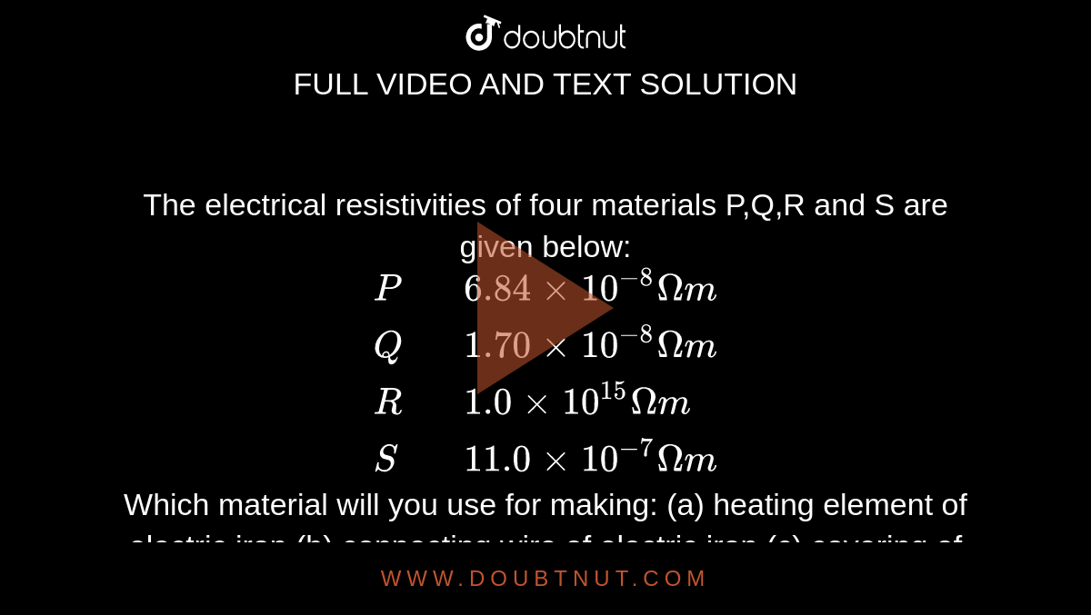 The electrical resistivities of four materials P,Q,R and S are given below: <br> `{:(P,,6.84 xx 10^(-8) Omegam),(Q,,1.70 xx 10^(-8) Omega m),(R,,1.0 xx 10^(15) Omega m),(S,,11.0 xx 10^(-7)Omega m):}` <br> Which material will you use for making: (a) heating element of electric iron (b) connecting wire of electric iron (c) covering of connecting wires? Give reason for your choice in each case. 