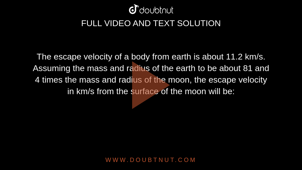 The escape velocity of a body from earth is about 11.2 km/s. Assuming the mass and radius of the earth to be about 81 and 4 times the mass and radius of the moon, the escape velocity in km/s from the surface of the moon will be: