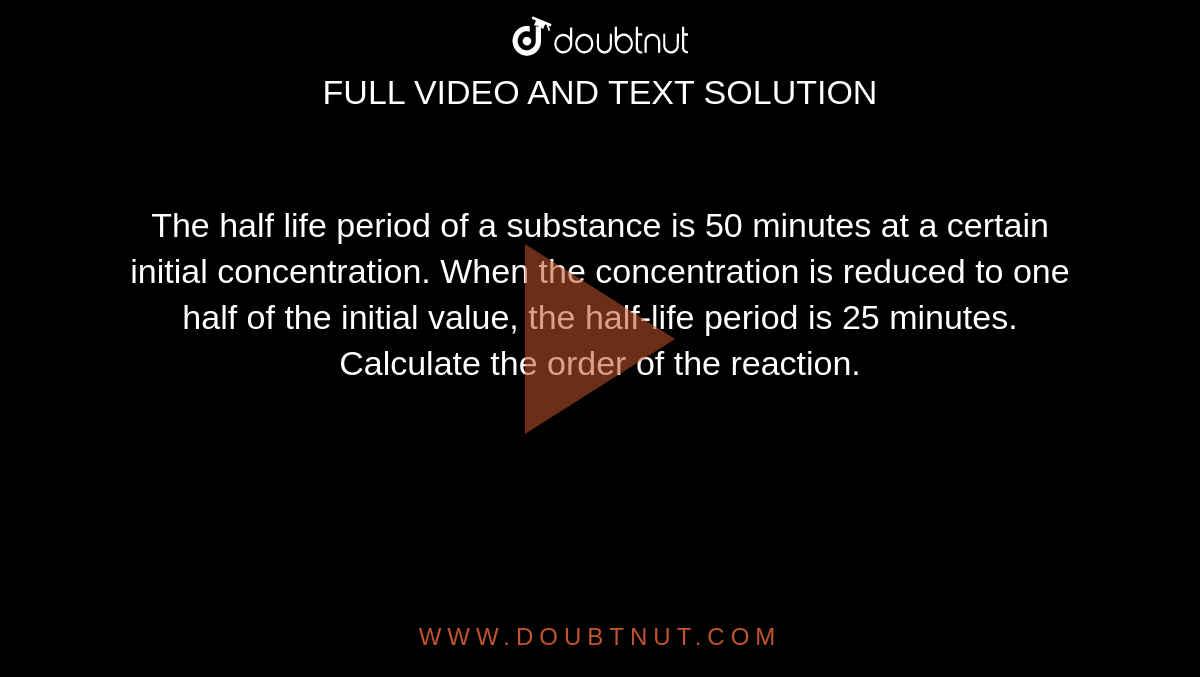 The half life period of a substance is 50 minutes at a certain initial concentration. When the concentration is reduced to one half of the initial value, the half-life period is 25 minutes. Calculate the order of the reaction. 