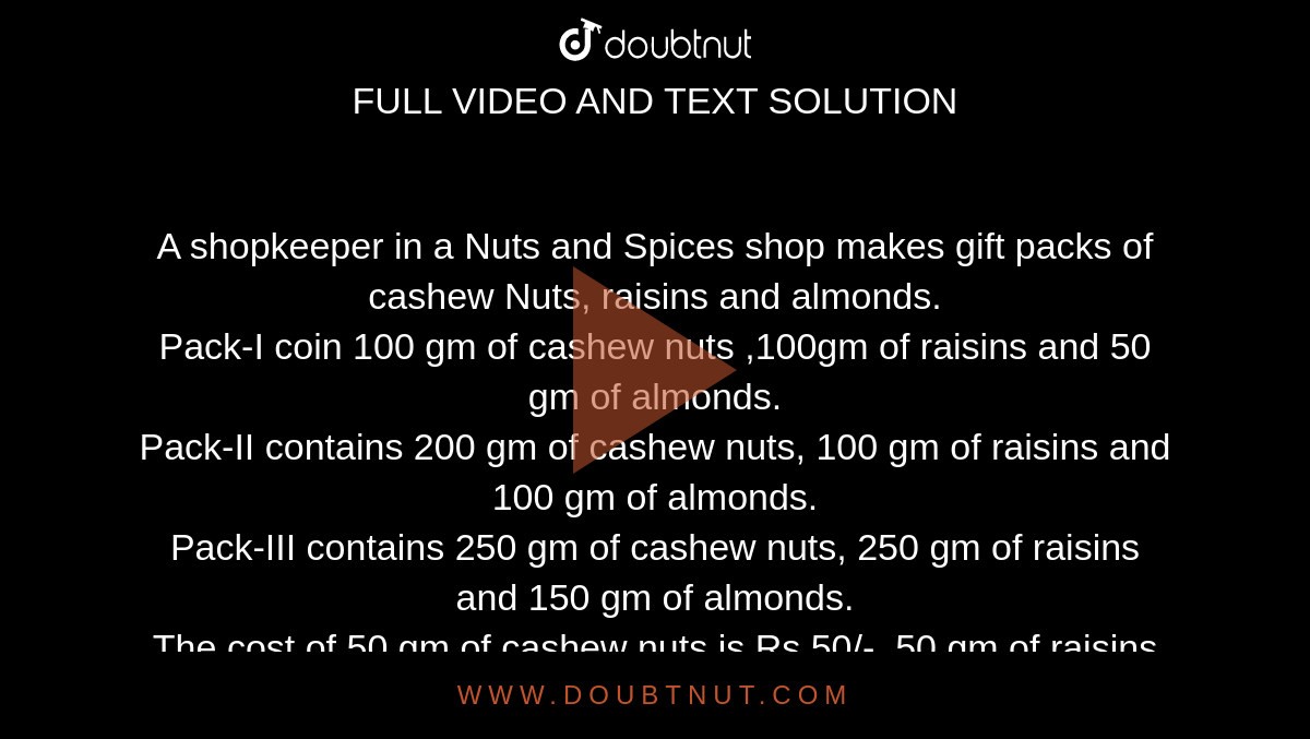 A shopkeeper in a Nuts and Spices shop makes gift packs of cashew Nuts, raisins and almonds.<br>Pack-I coin 100 gm of cashew nuts ,100gm of raisins and 50 gm of almonds.<br>Pack-II contains 200 gm of cashew nuts, 100 gm of raisins and 100 gm of almonds.<br> Pack-III contains 250 gm of cashew nuts, 250 gm of raisins and 150 gm of almonds.<br>The cost of 50 gm of cashew nuts is Rs 50/-, 50 gm of raisins is Rs 10/-, and 50 gm of almonds is Rs60/-, What is the cost of each gift pack?